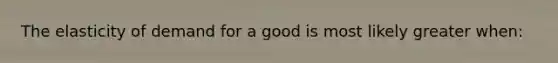 The elasticity of demand for a good is most likely greater when: