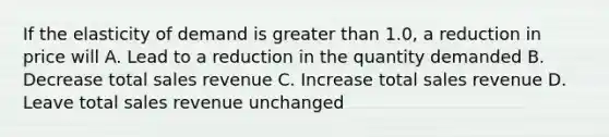 If the elasticity of demand is greater than 1.0, a reduction in price will A. Lead to a reduction in the quantity demanded B. Decrease total sales revenue C. Increase total sales revenue D. Leave total sales revenue unchanged