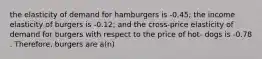 the elasticity of demand for hamburgers is -0.45; the income elasticity of burgers is -0.12; and the cross-price elasticity of demand for burgers with respect to the price of hot- dogs is -0.78 . Therefore, burgers are a(n)