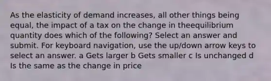 As the elasticity of demand increases, all other things being equal, the impact of a tax on the change in theequilibrium quantity does which of the following? Select an answer and submit. For keyboard navigation, use the up/down arrow keys to select an answer. a Gets larger b Gets smaller c Is unchanged d Is the same as the change in price