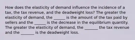 How does the elasticity of demand influence the incidence of a​ tax, the tax​ revenue, and the deadweight​ loss? The greater the elasticity of​ demand, the​ ______ is the amount of the tax paid by sellers and the​ ______ is the decrease in the equilibrium quantity. The greater the elasticity of​ demand, the​ _______ the tax revenue and the​ _______ is the deadweight loss.