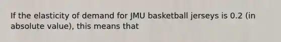 If the elasticity of demand for JMU basketball jerseys is 0.2 (in absolute value), this means that