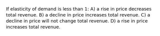 If elasticity of demand is less than 1: A) a rise in price decreases total revenue. B) a decline in price increases total revenue. C) a decline in price will not change total revenue. D) a rise in price increases total revenue.