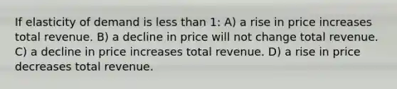 If elasticity of demand is less than 1: A) a rise in price increases total revenue. B) a decline in price will not change total revenue. C) a decline in price increases total revenue. D) a rise in price decreases total revenue.