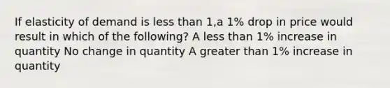 If elasticity of demand is less than 1,a 1% drop in price would result in which of the following? A less than 1% increase in quantity No change in quantity A greater than 1% increase in quantity