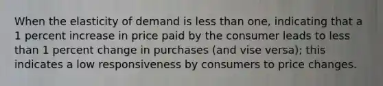 When the elasticity of demand is less than one, indicating that a 1 percent increase in price paid by the consumer leads to less than 1 percent change in purchases (and vise versa); this indicates a low responsiveness by consumers to price changes.