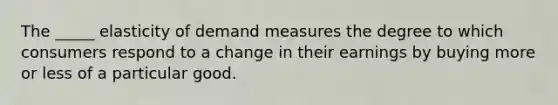 The _____ elasticity of demand measures the degree to which consumers respond to a change in their earnings by buying more or less of a particular good.