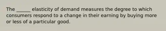 The ______ elasticity of demand measures the degree to which consumers respond to a change in their earning by buying more or less of a particular good.