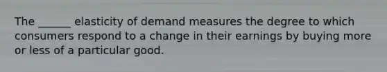 The ______ elasticity of demand measures the degree to which consumers respond to a change in their earnings by buying more or less of a particular good.