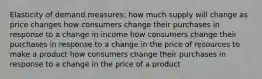 Elasticity of demand measures: how much supply will change as price changes how consumers change their purchases in response to a change in income how consumers change their purchases in response to a change in the price of resources to make a product how consumers change their purchases in response to a change in the price of a product