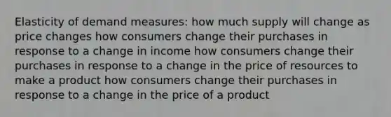 Elasticity of demand measures: how much supply will change as price changes how consumers change their purchases in response to a change in income how consumers change their purchases in response to a change in the price of resources to make a product how consumers change their purchases in response to a change in the price of a product