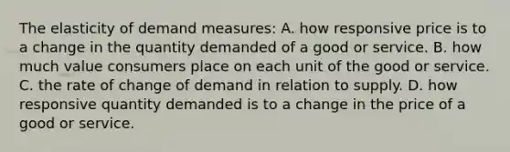 The elasticity of demand measures: A. how responsive price is to a change in the quantity demanded of a good or service. B. how much value consumers place on each unit of the good or service. C. the rate of change of demand in relation to supply. D. how responsive quantity demanded is to a change in the price of a good or service.