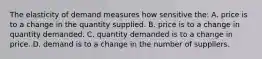 The elasticity of demand measures how sensitive the: A. price is to a change in the quantity supplied. B. price is to a change in quantity demanded. C. quantity demanded is to a change in price. D. demand is to a change in the number of suppliers.