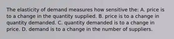 The elasticity of demand measures how sensitive the: A. price is to a change in the quantity supplied. B. price is to a change in quantity demanded. C. quantity demanded is to a change in price. D. demand is to a change in the number of suppliers.