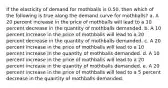 If the elasticity of demand for mothballs is 0.50, then which of the following is true along the demand curve for mothballs? a. A 20 percent increase in the price of mothballs will lead to a 10 percent decrease in the quantity of mothballs demanded. b. A 10 percent increase in the price of mothballs will lead to a 20 percent decrease in the quantity of mothballs demanded. c. A 20 percent increase in the price of mothballs will lead to a 10 percent increase in the quantity of mothballs demanded. d. A 10 percent increase in the price of mothballs will lead to a 20 percent increase in the quantity of mothballs demanded. e. A 20 percent increase in the price of mothballs will lead to a 5 percent decrease in the quantity of mothballs demanded.