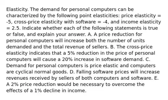 Elasticity. The demand for personal computers can be characterized by the following point elasticities: price elasticity = -5, cross-price elasticity with software = -4, and income elasticity = 2.5. Indicate whether each of the following statements is true or false, and explain your answer. A. A price reduction for personal computers will increase both the number of units demanded and the total revenue of sellers. B. The cross-price elasticity indicates that a 5% reduction in the price of personal computers will cause a 20% increase in software demand. C. Demand for personal computers is price elastic and computers are cyclical normal goods. D. Falling software prices will increase revenues received by sellers of both computers and software. E. A 2% price reduction would be necessary to overcome the effects of a 1% decline in income.