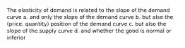 The elasticity of demand is related to the slope of the demand curve a. and only the slope of the demand curve b. but also the (price, quantity) position of the demand curve c. but also the slope of the supply curve d. and whether the good is normal or inferior