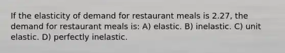 If the elasticity of demand for restaurant meals is 2.27, the demand for restaurant meals is: A) elastic. B) inelastic. C) unit elastic. D) perfectly inelastic.