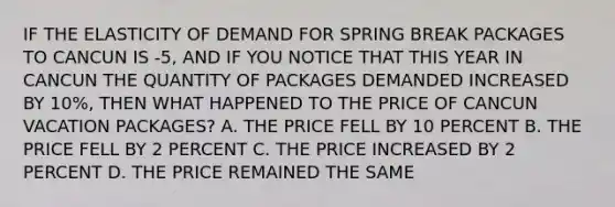 IF THE ELASTICITY OF DEMAND FOR SPRING BREAK PACKAGES TO CANCUN IS -5, AND IF YOU NOTICE THAT THIS YEAR IN CANCUN THE QUANTITY OF PACKAGES DEMANDED INCREASED BY 10%, THEN WHAT HAPPENED TO THE PRICE OF CANCUN VACATION PACKAGES? A. THE PRICE FELL BY 10 PERCENT B. THE PRICE FELL BY 2 PERCENT C. THE PRICE INCREASED BY 2 PERCENT D. THE PRICE REMAINED THE SAME