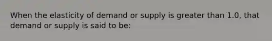 When the elasticity of demand or supply is greater than 1.0, that demand or supply is said to be: