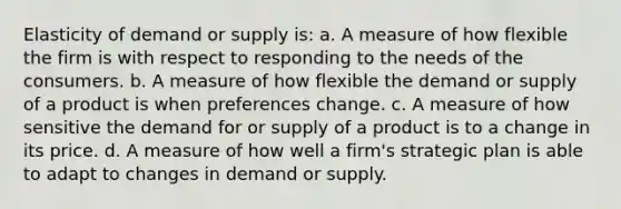 Elasticity of demand or supply is: a. A measure of how flexible the firm is with respect to responding to the needs of the consumers. b. A measure of how flexible the demand or supply of a product is when preferences change. c. A measure of how sensitive the demand for or supply of a product is to a change in its price. d. A measure of how well a firm's strategic plan is able to adapt to changes in demand or supply.