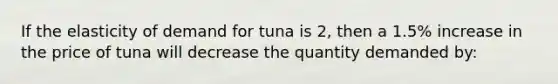 If the elasticity of demand for tuna is 2, then a 1.5% increase in the price of tuna will decrease the quantity demanded by: