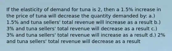 If the elasticity of demand for tuna is 2, then a 1.5% increase in the price of tuna will decrease the quantity demanded by: a.) 1.5% and tuna sellers' total revenue will increase as a result b.) 3% and tuna sellers' total revenue will decrease as a result c.) 3% and tuna sellers' total revenue will increase as a result d.) 2% and tuna sellers' total revenue will decrease as a result