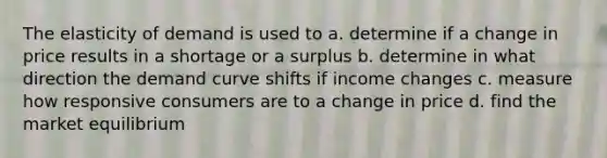 The elasticity of demand is used to a. determine if a change in price results in a shortage or a surplus b. determine in what direction the demand curve shifts if income changes c. measure how responsive consumers are to a change in price d. find the market equilibrium