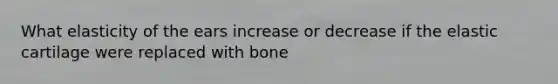 What elasticity of the ears increase or decrease if the elastic cartilage were replaced with bone