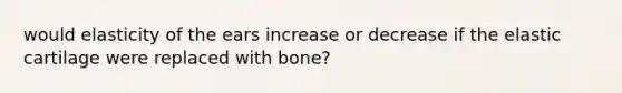 would elasticity of the ears increase or decrease if the elastic cartilage were replaced with bone?