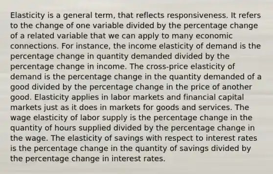 Elasticity is a general term, that reflects responsiveness. It refers to the change of one variable divided by the percentage change of a related variable that we can apply to many economic connections. For instance, the income elasticity of demand is the percentage change in quantity demanded divided by the percentage change in income. The cross-price elasticity of demand is the percentage change in the quantity demanded of a good divided by the percentage change in the price of another good. Elasticity applies in labor markets and financial capital markets just as it does in markets for goods and services. The wage elasticity of labor supply is the percentage change in the quantity of hours supplied divided by the percentage change in the wage. The elasticity of savings with respect to interest rates is the percentage change in the quantity of savings divided by the percentage change in interest rates.