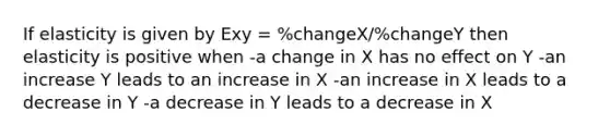 If elasticity is given by Exy = %changeX/%changeY then elasticity is positive when -a change in X has no effect on Y -an increase Y leads to an increase in X -an increase in X leads to a decrease in Y -a decrease in Y leads to a decrease in X