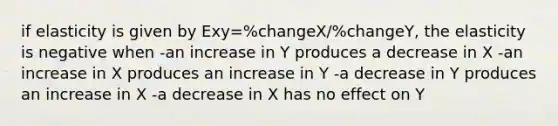 if elasticity is given by Exy=%changeX/%changeY, the elasticity is negative when -an increase in Y produces a decrease in X -an increase in X produces an increase in Y -a decrease in Y produces an increase in X -a decrease in X has no effect on Y