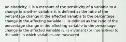 An elasticity: i. is a measure of the sensitivity of a variable to a change in another variable ii. is defined as the ratio of the percentage change in the affected variable to the percentage change in the affecting variable iii. is defined as the ratio of the percentage change in the affecting variable to the percentage change in the affected variable iv. is invariant (or insensitive) to the units in which variables are measured