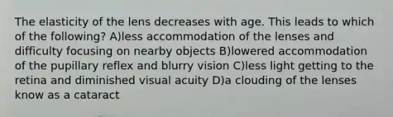 The elasticity of the lens decreases with age. This leads to which of the following? A)less accommodation of the lenses and difficulty focusing on nearby objects B)lowered accommodation of the pupillary reflex and blurry vision C)less light getting to the retina and diminished visual acuity D)a clouding of the lenses know as a cataract