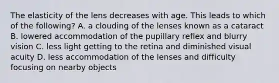 The elasticity of the lens decreases with age. This leads to which of the following? A. a clouding of the lenses known as a cataract B. lowered accommodation of the pupillary reflex and blurry vision C. less light getting to the retina and diminished visual acuity D. less accommodation of the lenses and difficulty focusing on nearby objects