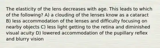 The elasticity of the lens decreases with age. This leads to which of the following? A) a clouding of the lenses know as a cataract B) less accommodation of the lenses and difficulty focusing on nearby objects C) less light getting to the retina and diminished visual acuity D) lowered accommodation of the pupillary reflex and blurry vision