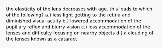 the elasticity of the lens decreases with age. this leads to which of the following? a.) less light getting to the retina and diminished visual acuity b.) lowered accommodation of the pupillary reflex and blurry vision c.) less accommodation of the lenses and difficulty focusing on nearby objects d.) a clouding of the lenses known as a cataract