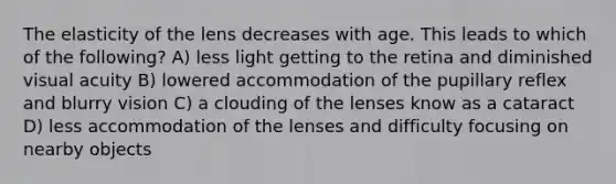 The elasticity of the lens decreases with age. This leads to which of the following? A) less light getting to the retina and diminished visual acuity B) lowered accommodation of the pupillary reflex and blurry vision C) a clouding of the lenses know as a cataract D) less accommodation of the lenses and difficulty focusing on nearby objects