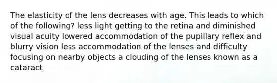 The elasticity of the lens decreases with age. This leads to which of the following? less light getting to the retina and diminished visual acuity lowered accommodation of the pupillary reflex and blurry vision less accommodation of the lenses and difficulty focusing on nearby objects a clouding of the lenses known as a cataract