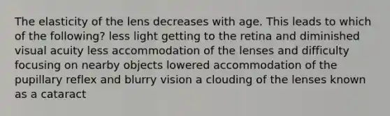 The elasticity of the lens decreases with age. This leads to which of the following? less light getting to the retina and diminished visual acuity less accommodation of the lenses and difficulty focusing on nearby objects lowered accommodation of the pupillary reflex and blurry vision a clouding of the lenses known as a cataract