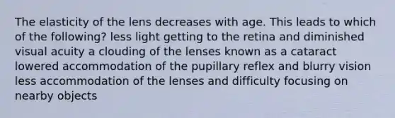 The elasticity of the lens decreases with age. This leads to which of the following? less light getting to the retina and diminished visual acuity a clouding of the lenses known as a cataract lowered accommodation of the pupillary reflex and blurry vision less accommodation of the lenses and difficulty focusing on nearby objects