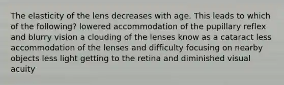 The elasticity of the lens decreases with age. This leads to which of the following? lowered accommodation of the pupillary reflex and blurry vision a clouding of the lenses know as a cataract less accommodation of the lenses and difficulty focusing on nearby objects less light getting to the retina and diminished visual acuity