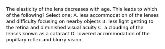 The elasticity of the lens decreases with age. This leads to which of the following? Select one: A. less accommodation of the lenses and difficulty focusing on nearby objects B. less light getting to the retina and diminished visual acuity C. a clouding of the lenses known as a cataract D. lowered accommodation of the pupillary reflex and blurry vision