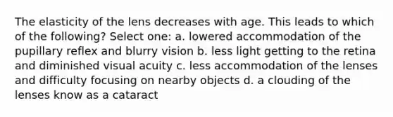 The elasticity of the lens decreases with age. This leads to which of the following? Select one: a. lowered accommodation of the pupillary reflex and blurry vision b. less light getting to the retina and diminished visual acuity c. less accommodation of the lenses and difficulty focusing on nearby objects d. a clouding of the lenses know as a cataract