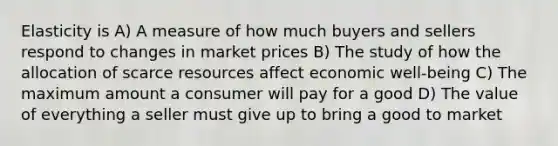 Elasticity is A) A measure of how much buyers and sellers respond to changes in market prices B) The study of how the allocation of scarce resources affect economic well-being C) The maximum amount a consumer will pay for a good D) The value of everything a seller must give up to bring a good to market