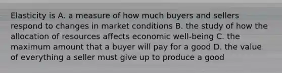 Elasticity is A. a measure of how much buyers and sellers respond to changes in market conditions B. the study of how the allocation of resources affects economic well-being C. the maximum amount that a buyer will pay for a good D. the value of everything a seller must give up to produce a good