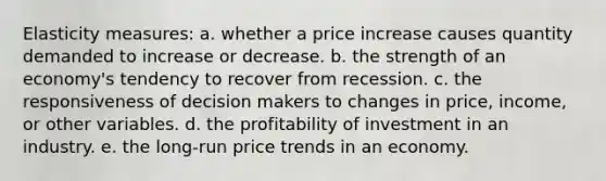 Elasticity measures: a. whether a price increase causes quantity demanded to increase or decrease. b. the strength of an economy's tendency to recover from recession. c. the responsiveness of decision makers to changes in price, income, or other variables. d. the profitability of investment in an industry. e. the long-run price trends in an economy.