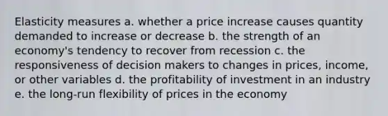 Elasticity measures a. whether a price increase causes quantity demanded to increase or decrease b. the strength of an economy's tendency to recover from recession c. the responsiveness of decision makers to changes in prices, income, or other variables d. the profitability of investment in an industry e. the long-run flexibility of prices in the economy