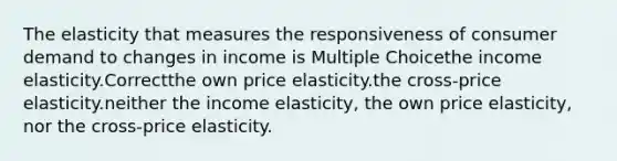 The elasticity that measures the responsiveness of consumer demand to changes in income is Multiple Choicethe income elasticity.Correctthe own price elasticity.the cross-price elasticity.neither the income elasticity, the own price elasticity, nor the cross-price elasticity.